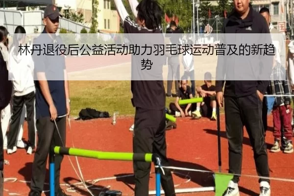 林丹退役后公益活动助力羽毛球运动普及的新趋势